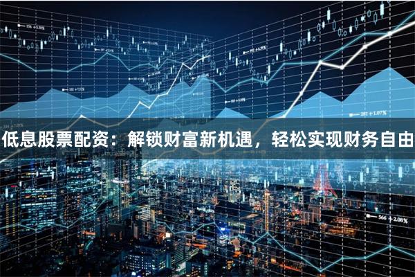 低息股票配资：解锁财富新机遇，轻松实现财务自由