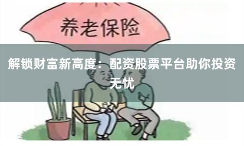 解锁财富新高度：配资股票平台助你投资无忧