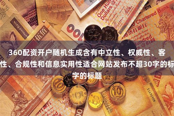360配资开户随机生成含有中立性、权威性、客观性、合规性和信息实用性适合网站发布不超30字的标题