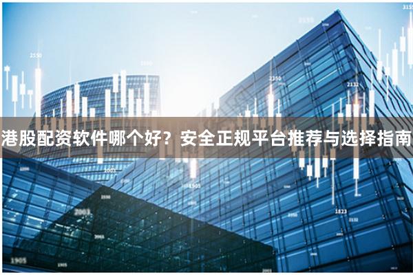 港股配资软件哪个好？安全正规平台推荐与选择指南