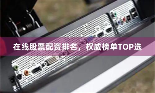 在线股票配资排名，权威榜单TOP选