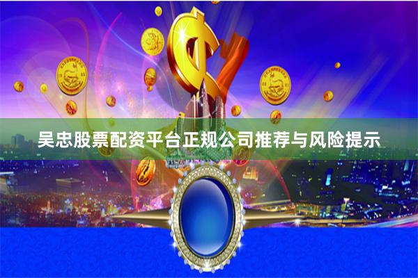 吴忠股票配资平台正规公司推荐与风险提示